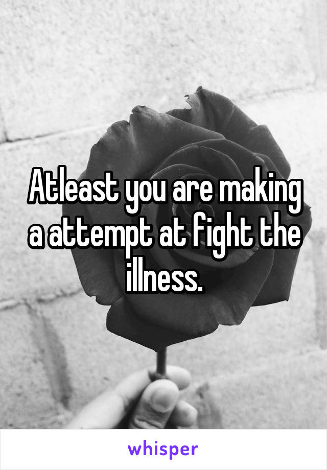 Atleast you are making a attempt at fight the illness.