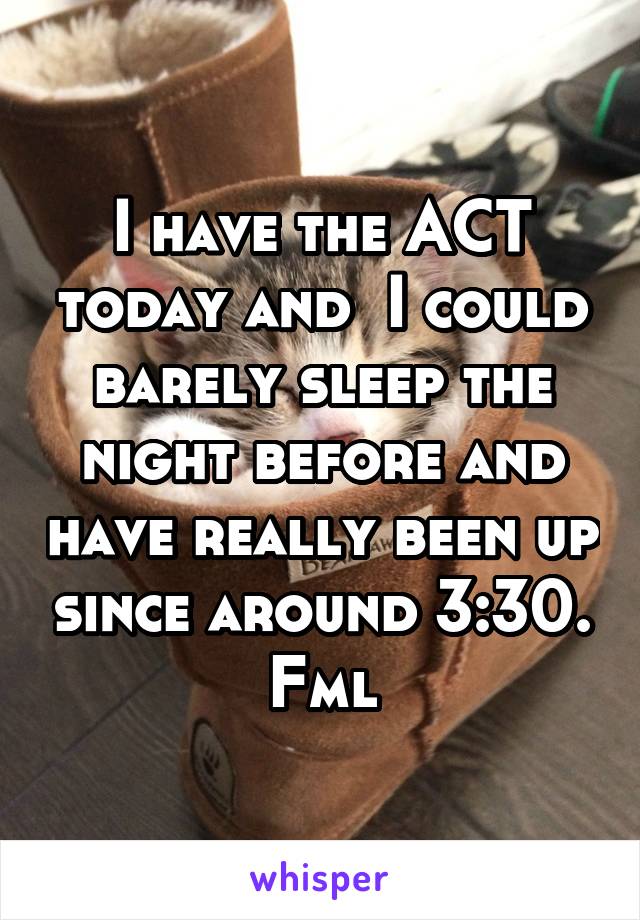 I have the ACT today and  I could barely sleep the night before and have really been up since around 3:30. Fml