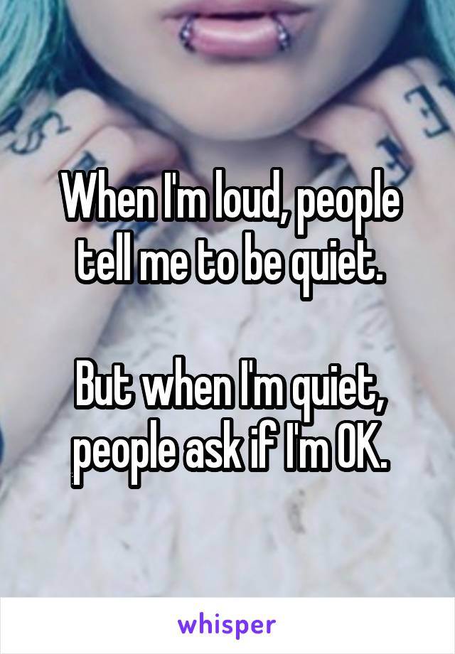 When I'm loud, people tell me to be quiet.

But when I'm quiet,
people ask if I'm OK.