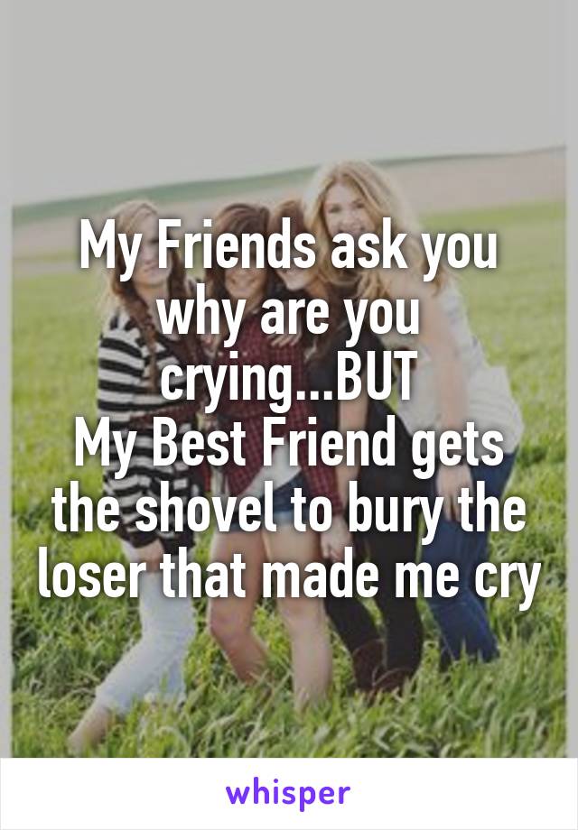 My Friends ask you why are you crying...BUT
My Best Friend gets the shovel to bury the loser that made me cry