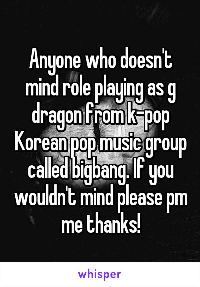 Anyone who doesn't mind role playing as g dragon from k-pop Korean pop music group called bigbang. If you wouldn't mind please pm me thanks!