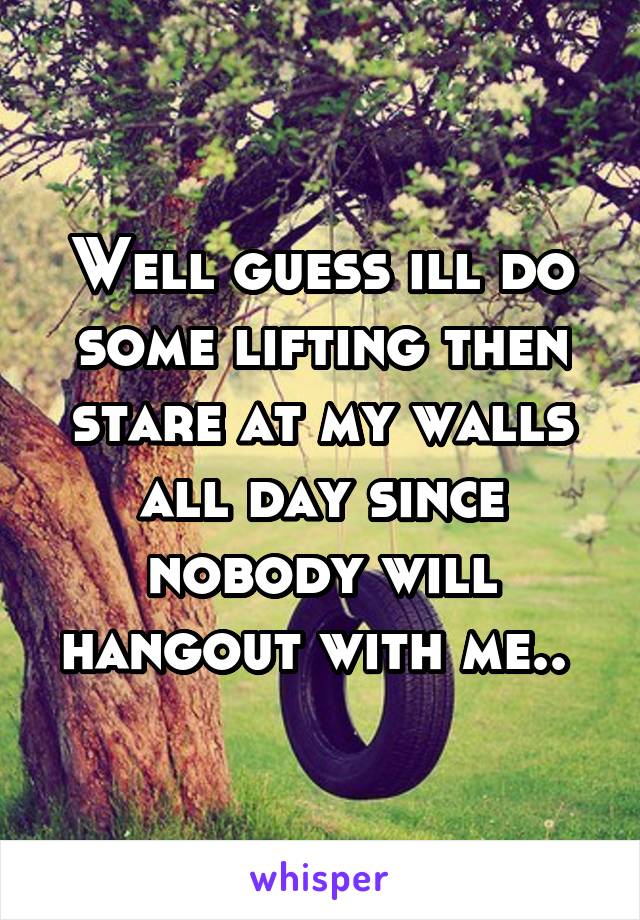 Well guess ill do some lifting then stare at my walls all day since nobody will hangout with me.. 