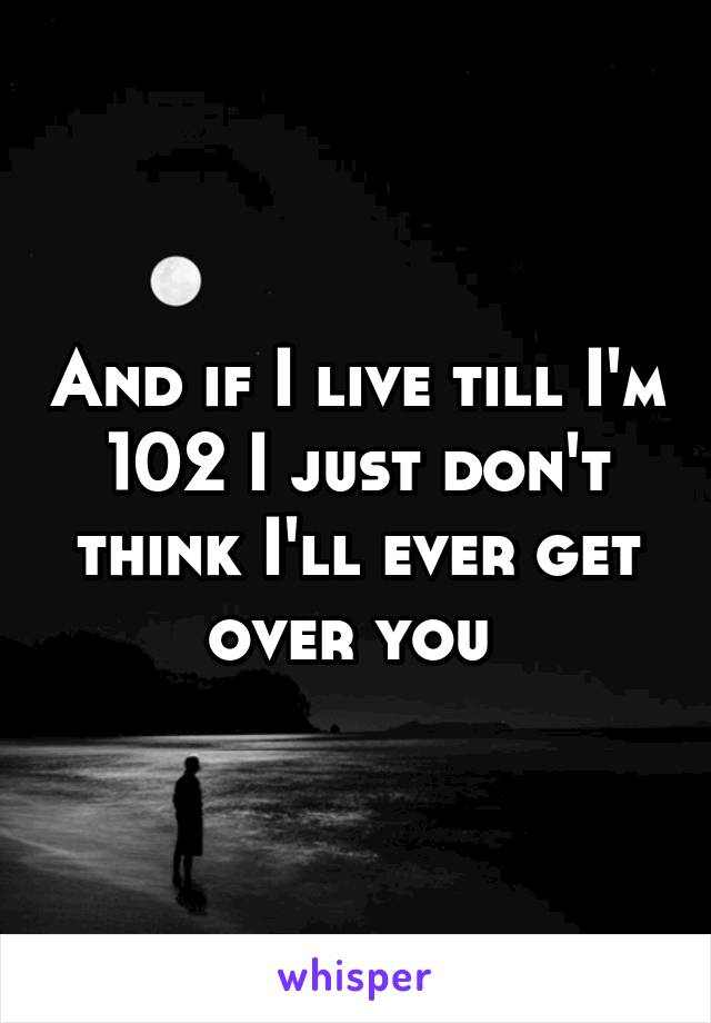 And if I live till I'm 102 I just don't think I'll ever get over you 