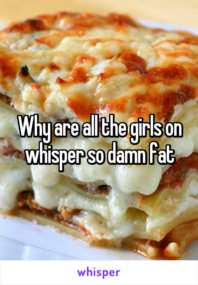 Why are all the girls on whisper so damn fat