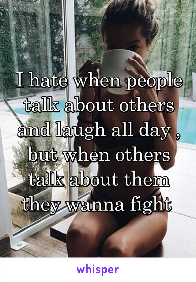 I hate when people talk about others and laugh all day , but when others talk about them they wanna fight 