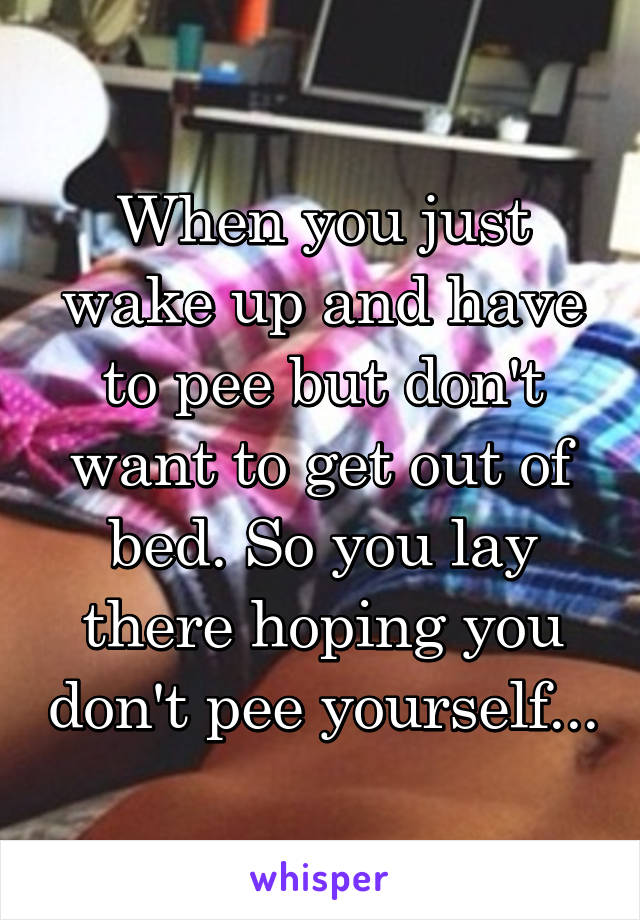 When you just wake up and have to pee but don't want to get out of bed. So you lay there hoping you don't pee yourself...