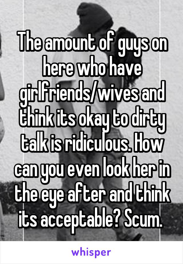 The amount of guys on here who have girlfriends/wives and think its okay to dirty talk is ridiculous. How can you even look her in the eye after and think its acceptable? Scum. 