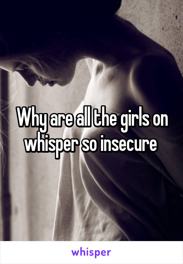 Why are all the girls on whisper so insecure 