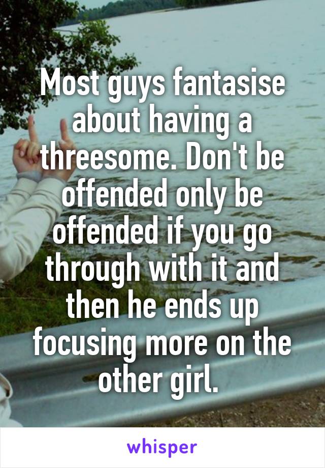 Most guys fantasise about having a threesome. Don't be offended only be offended if you go through with it and then he ends up focusing more on the other girl. 