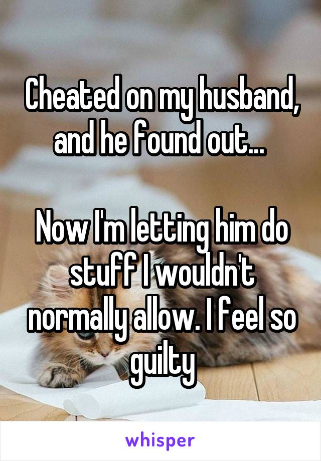 Cheated on my husband, and he found out... 

Now I'm letting him do stuff I wouldn't normally allow. I feel so guilty