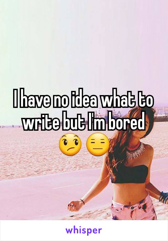 I have no idea what to write but I'm bored 😞😑