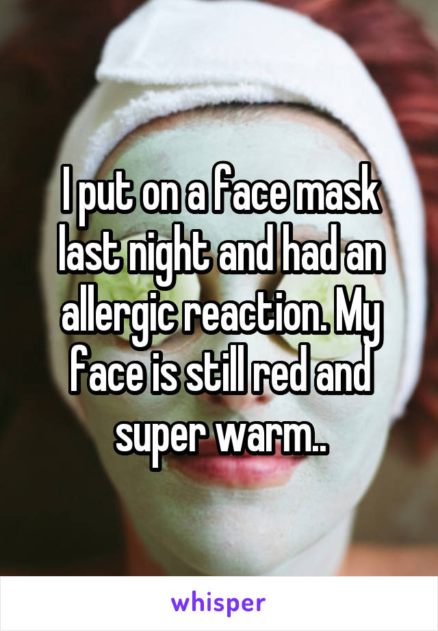 I put on a face mask last night and had an allergic reaction. My face is still red and super warm..