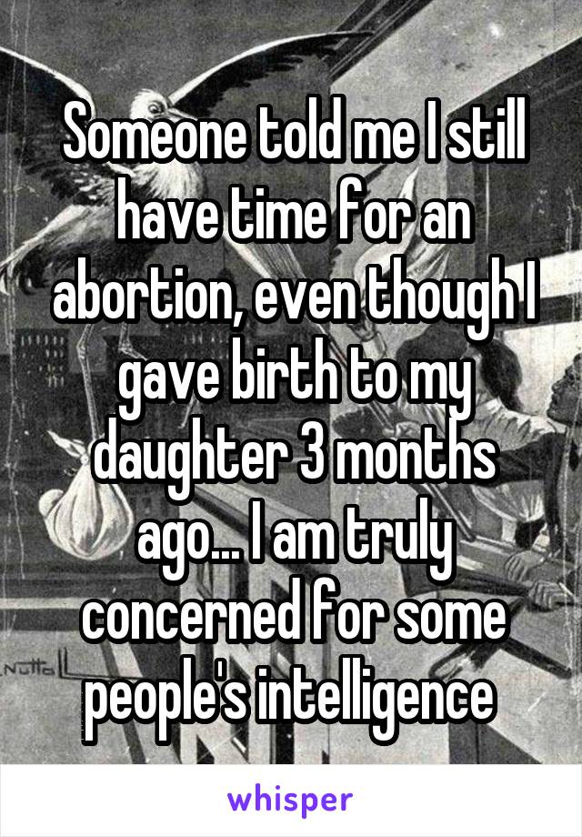 Someone told me I still have time for an abortion, even though I gave birth to my daughter 3 months ago... I am truly concerned for some people's intelligence 