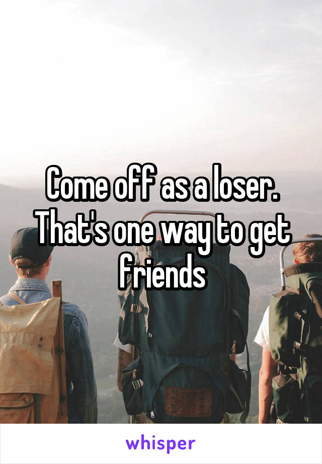 Come off as a loser. That's one way to get friends