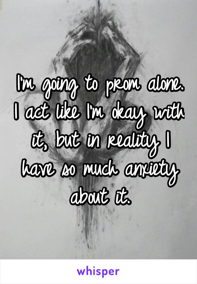 I'm going to prom alone. I act like I'm okay with it, but in reality I have so much anxiety about it.