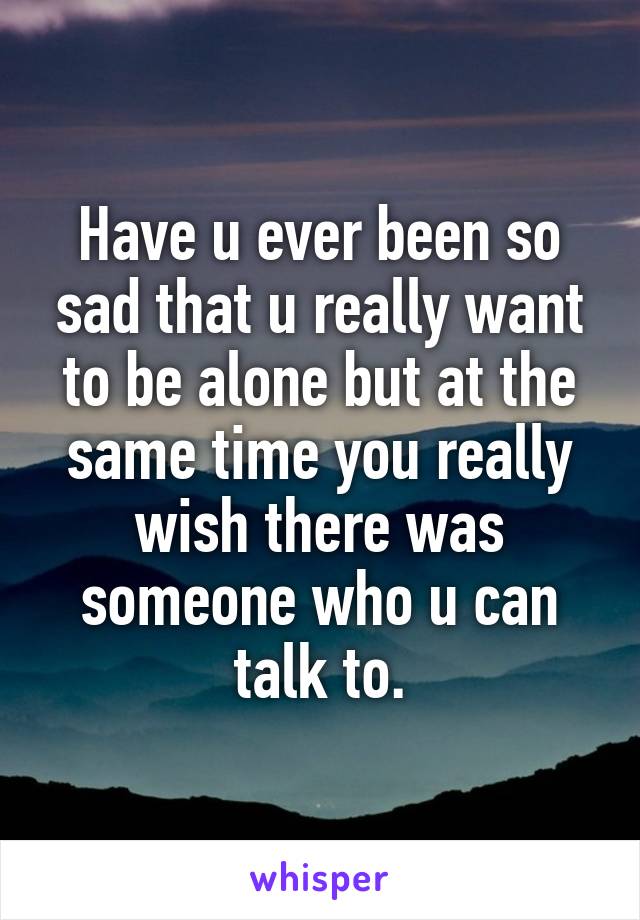 Have u ever been so sad that u really want to be alone but at the same time you really wish there was someone who u can talk to.