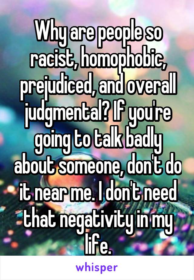 Why are people so racist, homophobic, prejudiced, and overall judgmental? If you're going to talk badly about someone, don't do it near me. I don't need that negativity in my life.