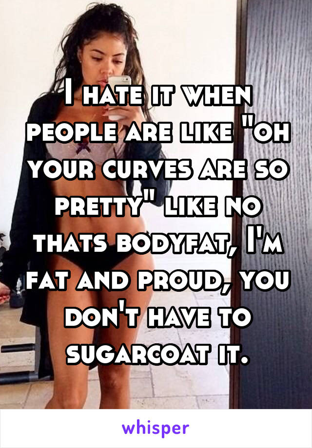 I hate it when people are like "oh your curves are so pretty" like no thats bodyfat, I'm fat and proud, you don't have to sugarcoat it.