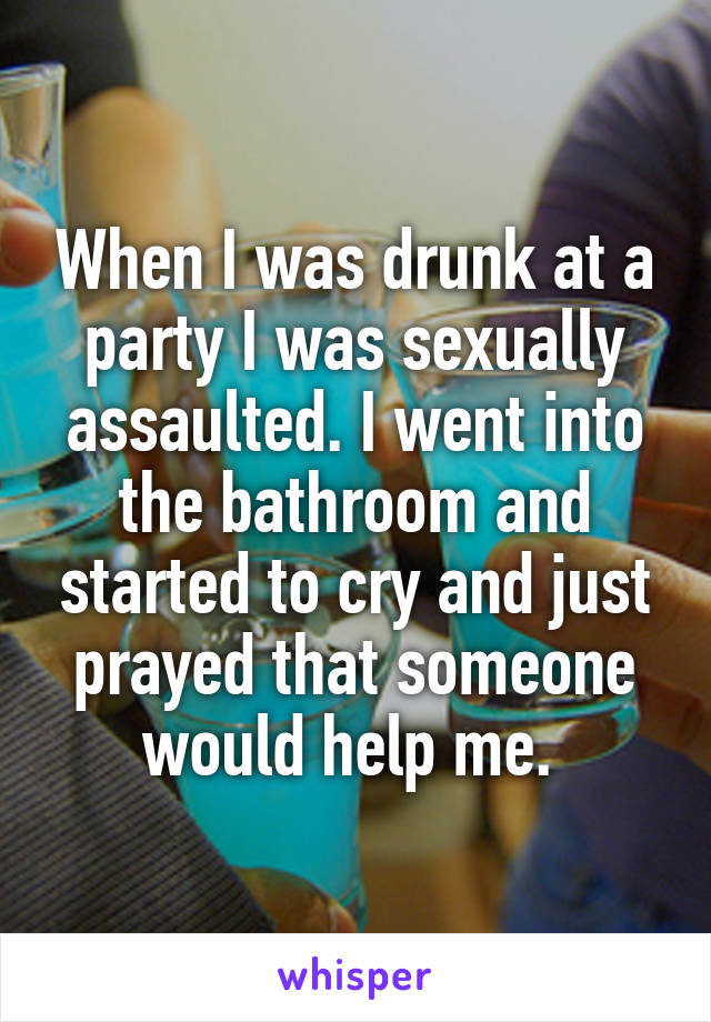 When I was drunk at a party I was sexually assaulted. I went into the bathroom and started to cry and just prayed that someone would help me. 