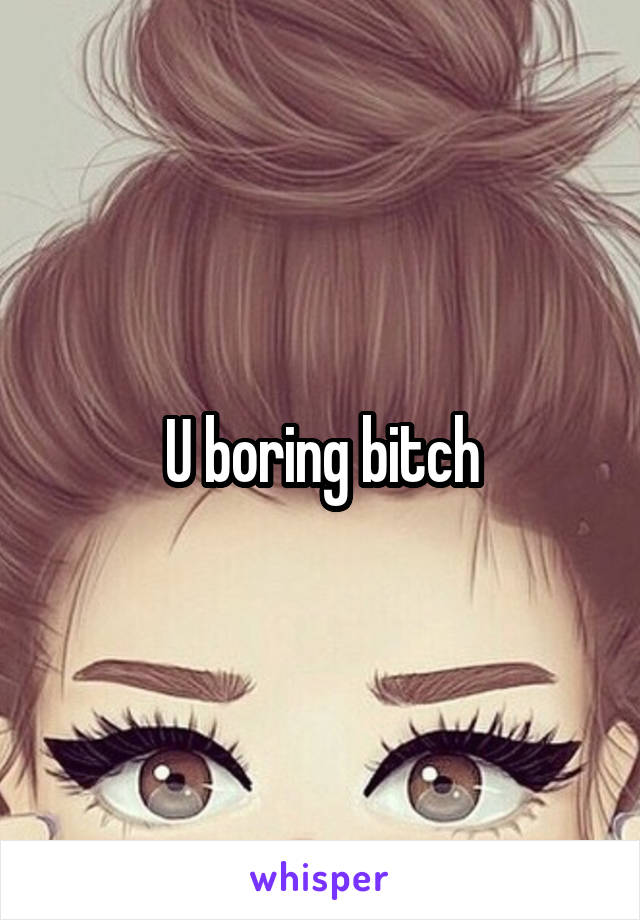 U boring bitch