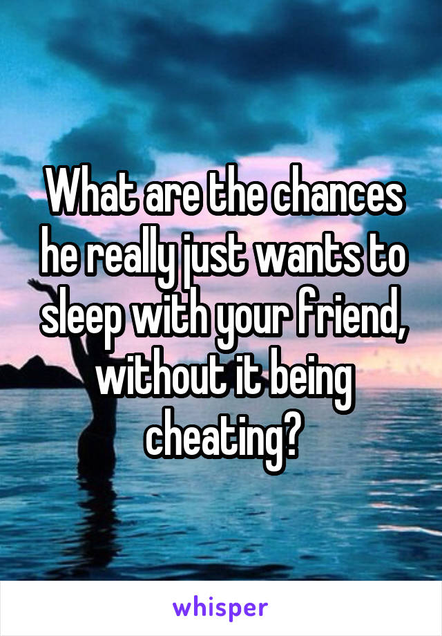 What are the chances he really just wants to sleep with your friend, without it being cheating?