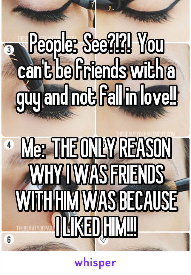 People:  See?!?!  You can't be friends with a guy and not fall in love!!

Me:  THE ONLY REASON WHY I WAS FRIENDS WITH HIM WAS BECAUSE I LIKED HIM!!!