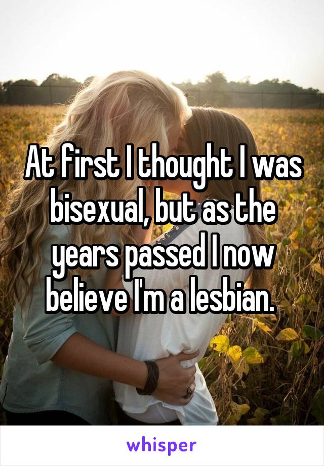 At first I thought I was bisexual, but as the years passed I now believe I'm a lesbian. 