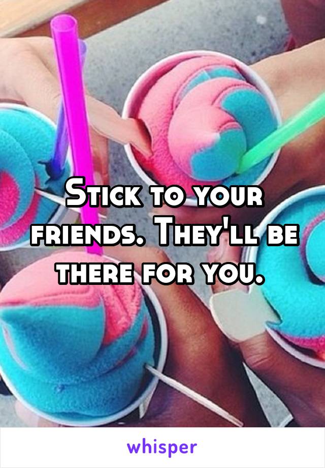 Stick to your friends. They'll be there for you. 