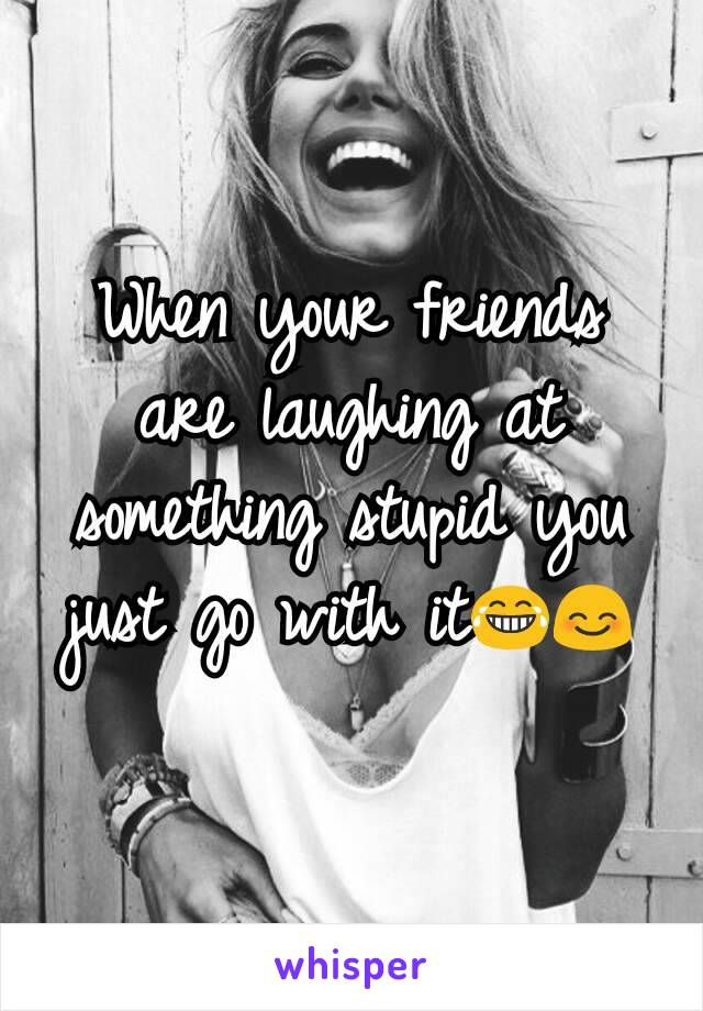 When your friends are laughing at something stupid you just go with it😂😊