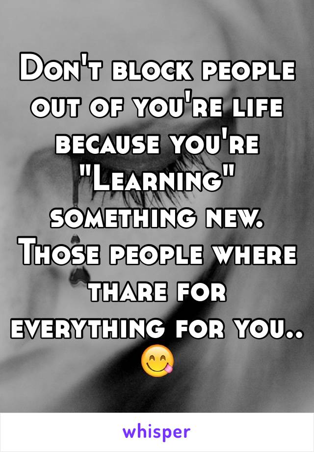 Don't block people out of you're life because you're "Learning" something new. 
Those people where thare for everything for you.. 😋
