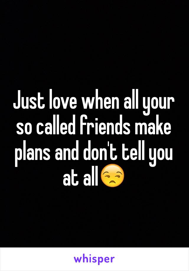 Just love when all your so called friends make plans and don't tell you at all😒