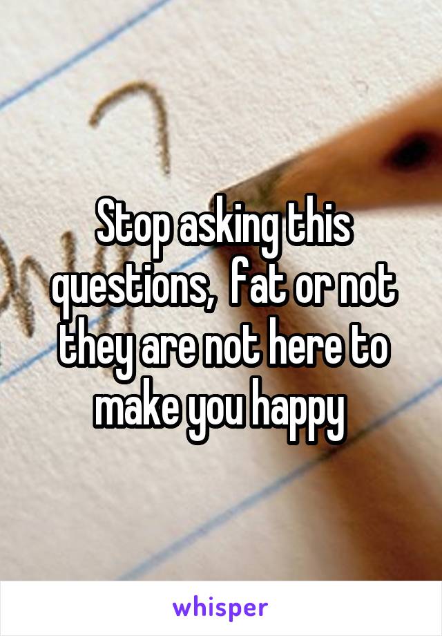 Stop asking this questions,  fat or not they are not here to make you happy 