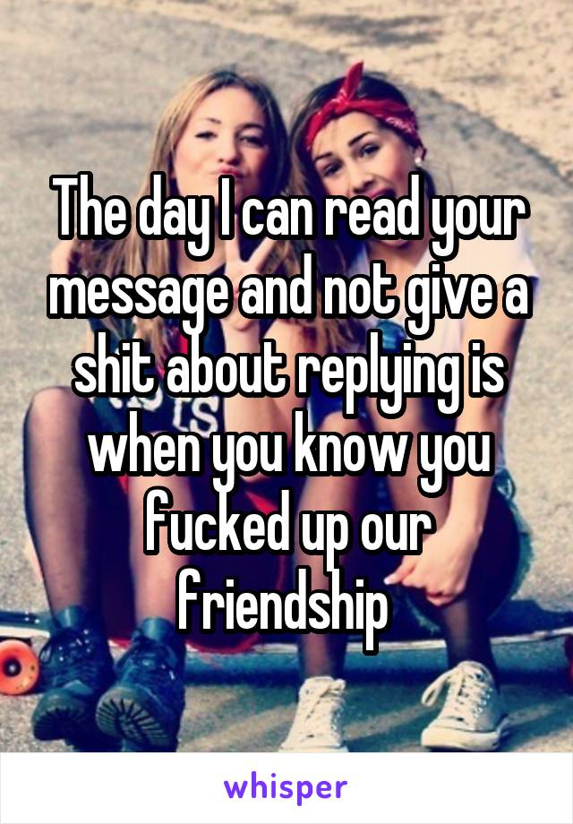 The day I can read your message and not give a shit about replying is when you know you fucked up our friendship 