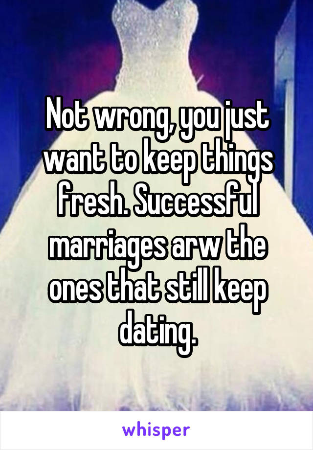 Not wrong, you just want to keep things fresh. Successful marriages arw the ones that still keep dating.