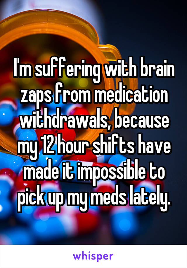 I'm suffering with brain zaps from medication withdrawals, because my 12 hour shifts have made it impossible to pick up my meds lately.