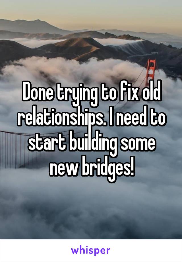 Done trying to fix old relationships. I need to start building some new bridges!