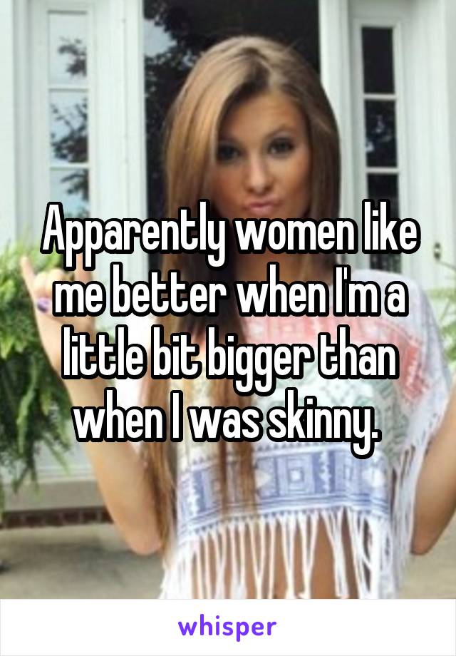 Apparently women like me better when I'm a little bit bigger than when I was skinny. 