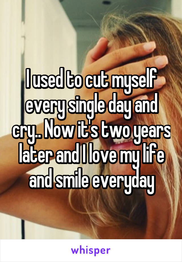 I used to cut myself every single day and cry.. Now it's two years later and I love my life and smile everyday