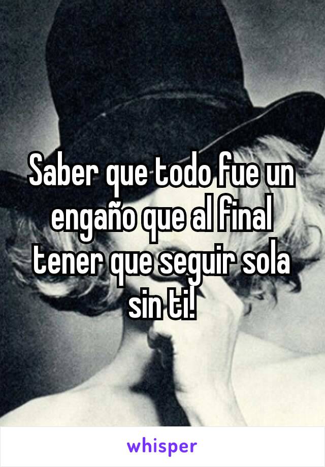 Saber que todo fue un engaño que al final tener que seguir sola sin ti!