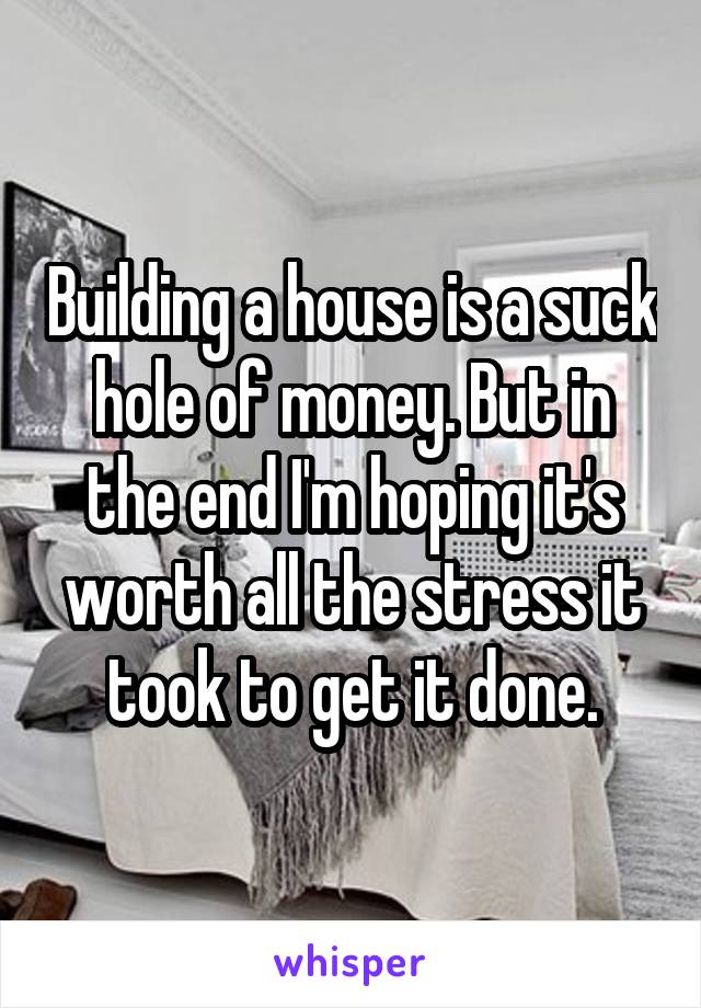 Building a house is a suck hole of money. But in the end I'm hoping it's worth all the stress it took to get it done.