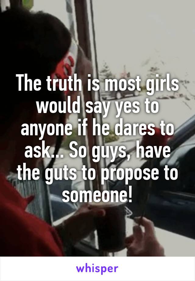 The truth is most girls would say yes to anyone if he dares to ask... So guys, have the guts to propose to someone!