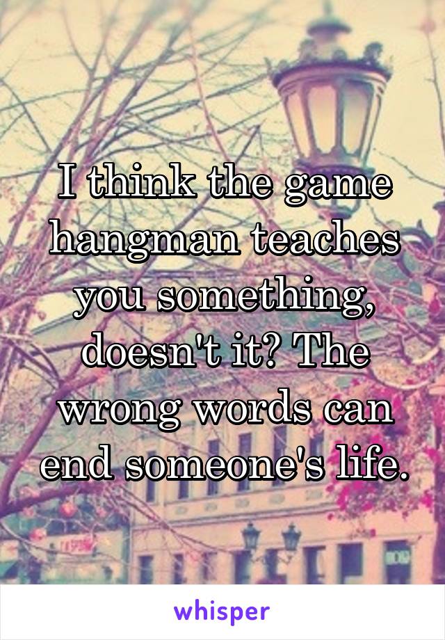 I think the game hangman teaches you something, doesn't it? The wrong words can end someone's life.