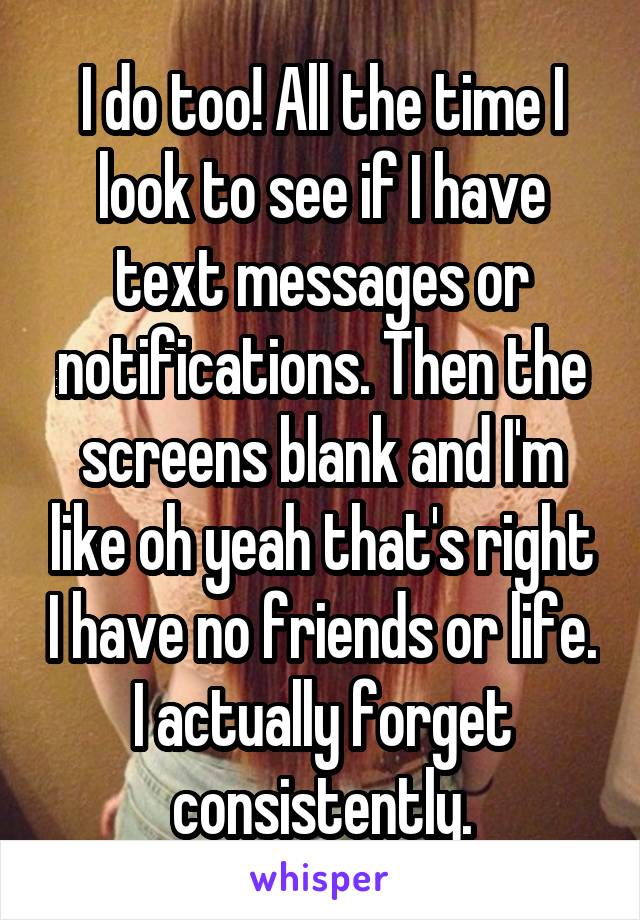 I do too! All the time I look to see if I have text messages or notifications. Then the screens blank and I'm like oh yeah that's right I have no friends or life. I actually forget consistently.
