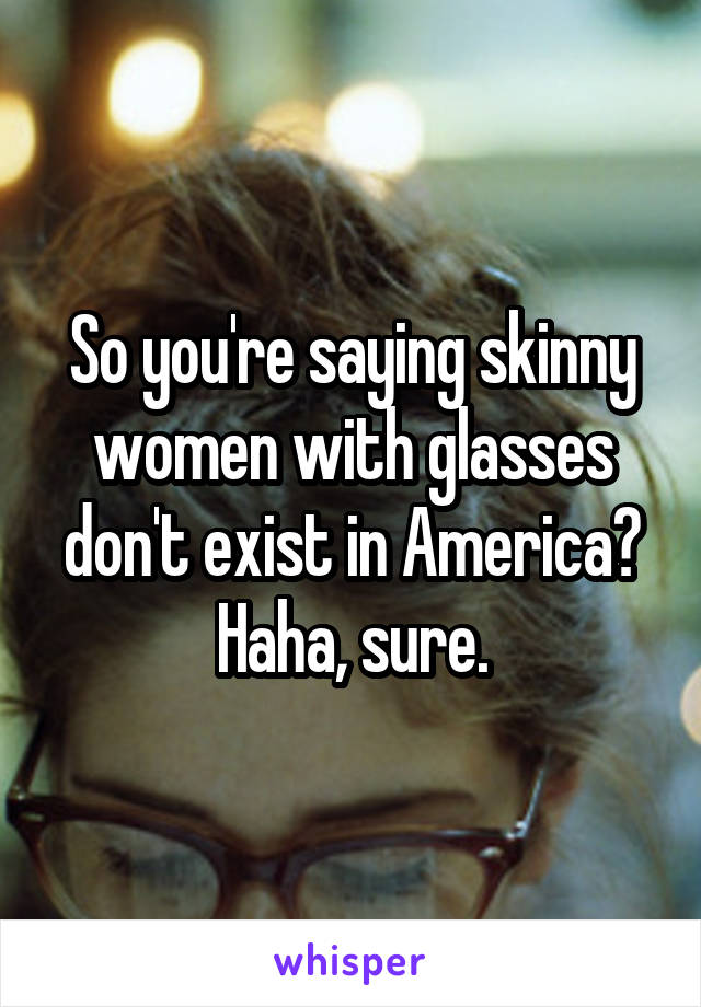 So you're saying skinny women with glasses don't exist in America? Haha, sure.