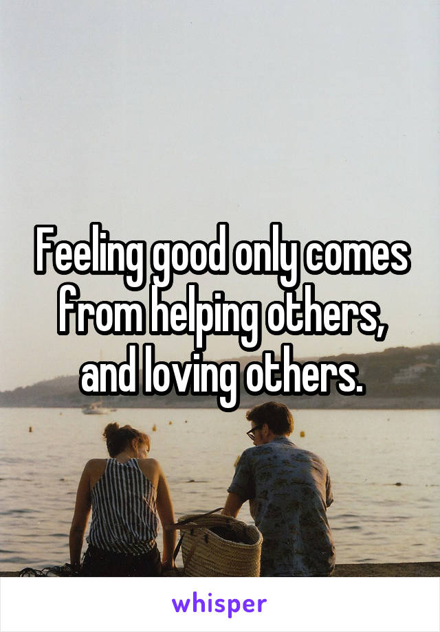 Feeling good only comes from helping others, and loving others.