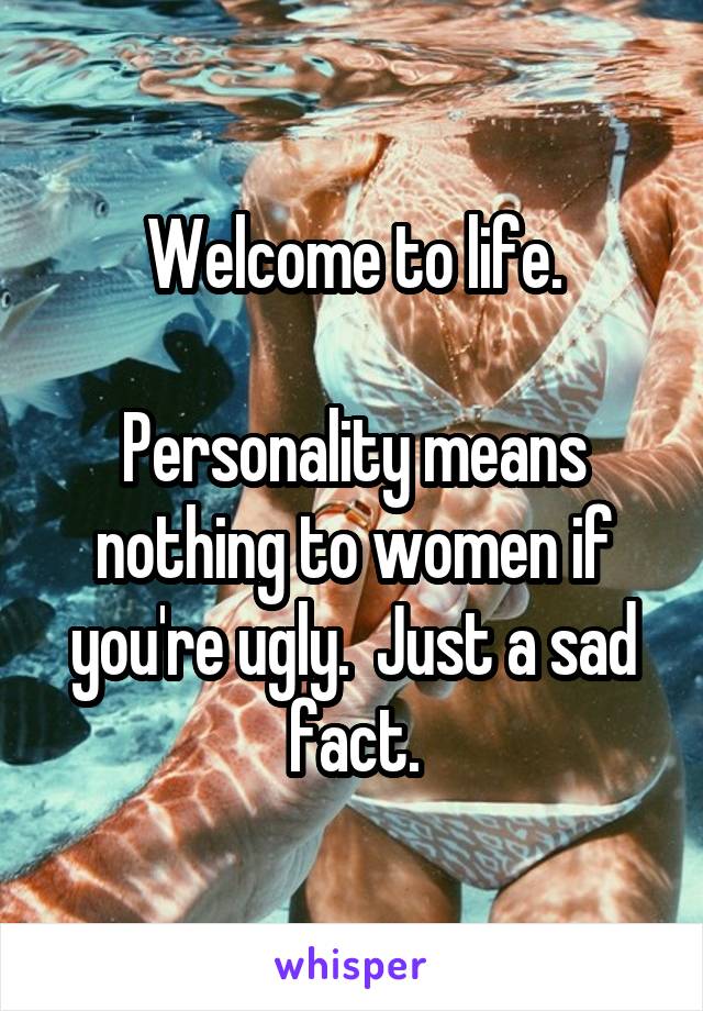 Welcome to life.

Personality means nothing to women if you're ugly.  Just a sad fact.