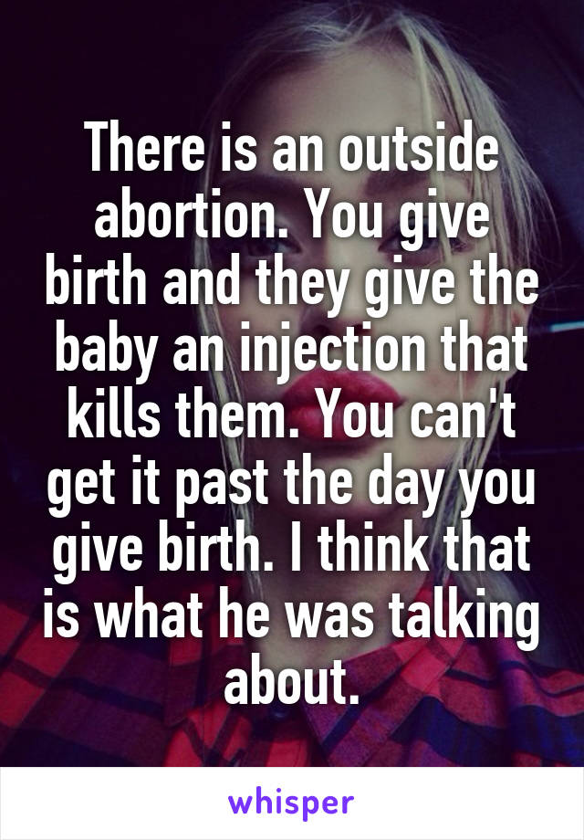 There is an outside abortion. You give birth and they give the baby an injection that kills them. You can't get it past the day you give birth. I think that is what he was talking about.