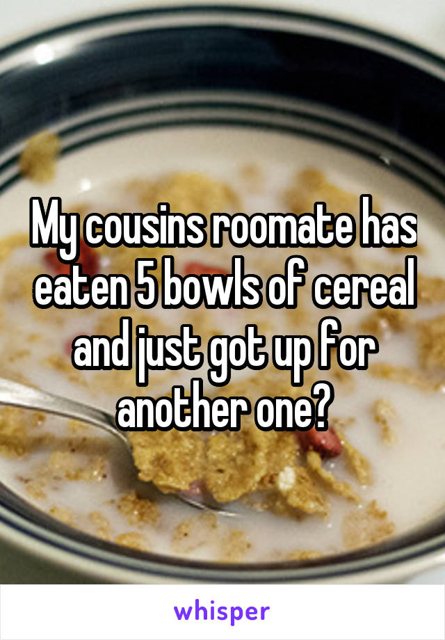 My cousins roomate has eaten 5 bowls of cereal and just got up for another one😂