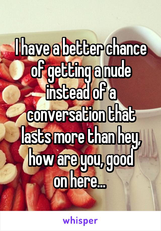 I have a better chance of getting a nude instead of a conversation that lasts more than hey, how are you, good
on here... 