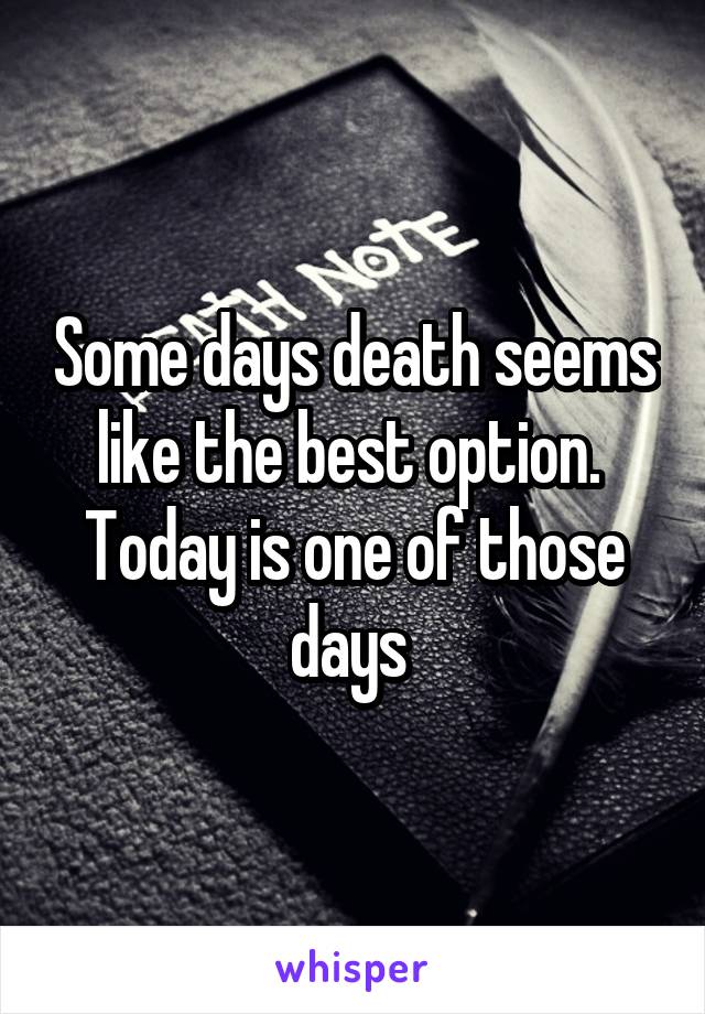 Some days death seems like the best option.  Today is one of those days 